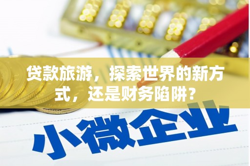 合肥贷款旅游，探索世界的新方式，还是财务陷阱？