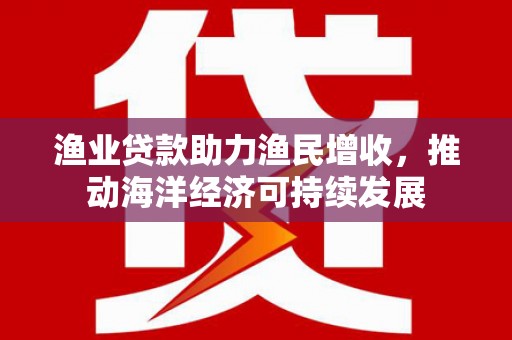 合肥渔业贷款助力渔民增收，推动海洋经济可持续发展