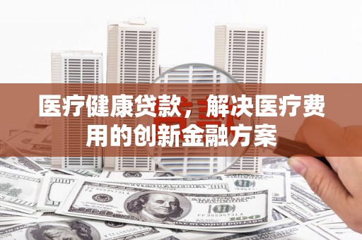 合肥医疗健康贷款，解决医疗费用的创新金融方案