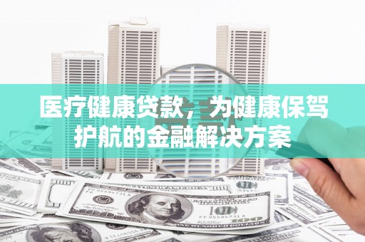 合肥医疗健康贷款，为健康保驾护航的金融解决方案