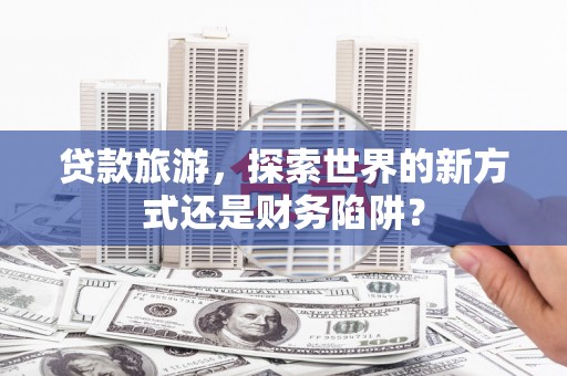 合肥贷款旅游，探索世界的新方式还是财务陷阱？